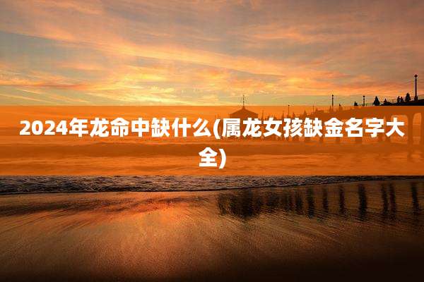 2024年龙命中缺什么(属龙女孩缺金名字大全)