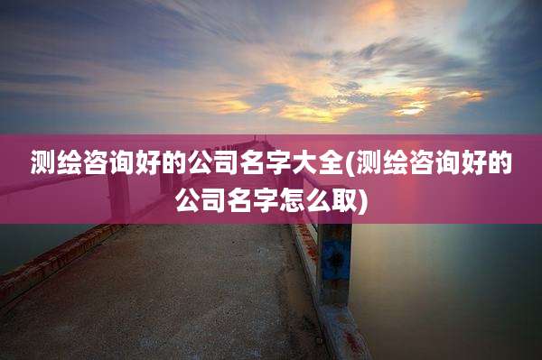 测绘咨询好的公司名字大全(测绘咨询好的公司名字怎么取)