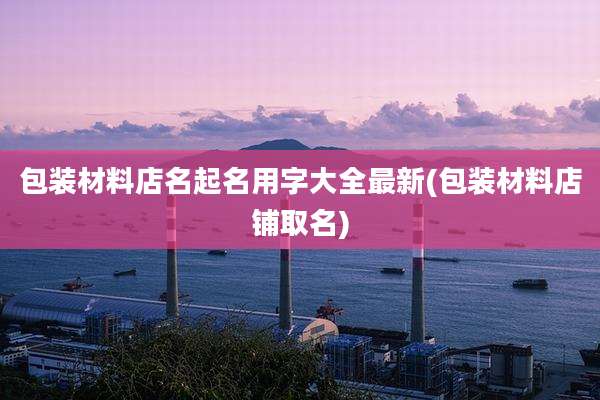包装材料店名起名用字大全最新(包装材料店铺取名)