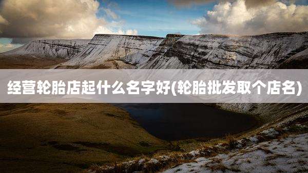 经营轮胎店起什么名字好(轮胎批发取个店名)