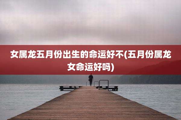 女属龙五月份出生的命运好不(五月份属龙女命运好吗)