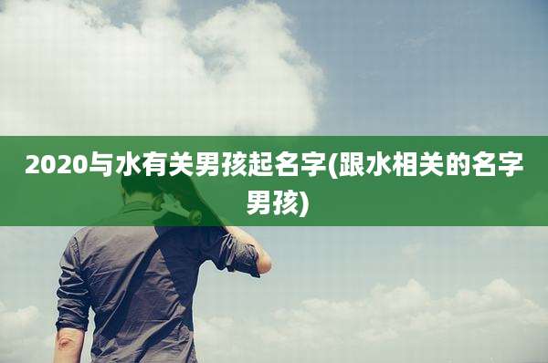 2020与水有关男孩起名字(跟水相关的名字 男孩)