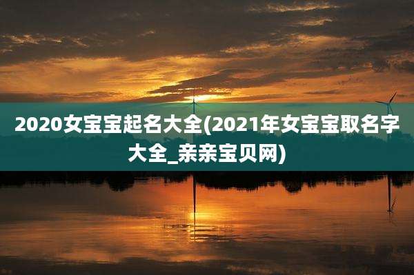 2020女宝宝起名大全(2021年女宝宝取名字大全_亲亲宝贝网)