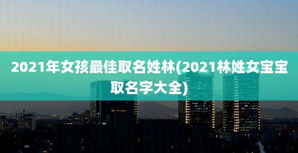 2021年女孩最佳取名姓林(2021林姓女宝宝取名字大全)