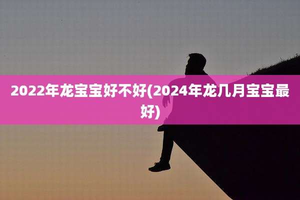 2022年龙宝宝好不好(2024年龙几月宝宝最好)