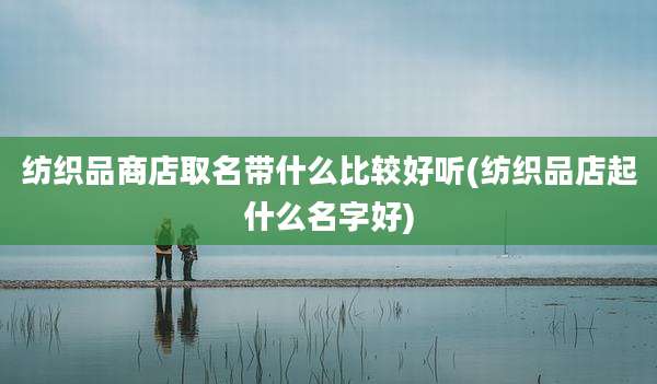纺织品商店取名带什么比较好听(纺织品店起什么名字好)
