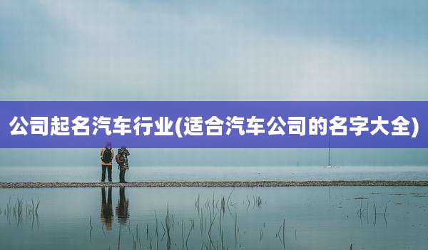 公司起名汽车行业(适合汽车公司的名字大全)