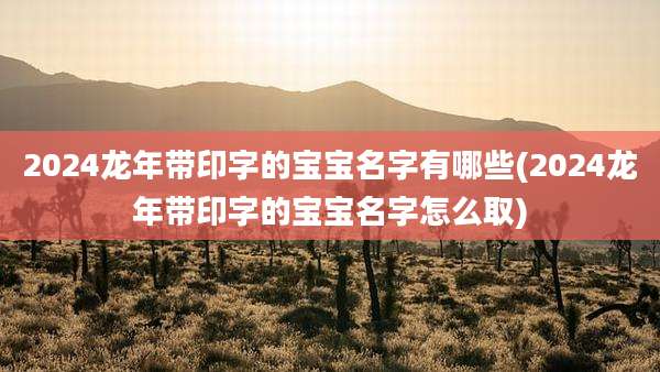 2024龙年带印字的宝宝名字有哪些(2024龙年带印字的宝宝名字怎么取)