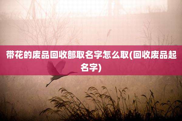 带花的废品回收部取名字怎么取(回收废品起名字)
