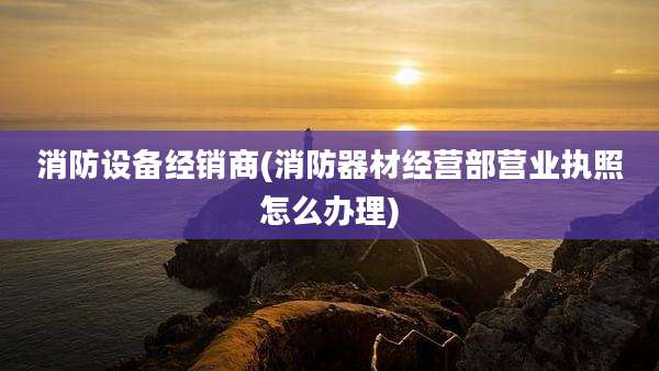 消防设备经销商(消防器材经营部营业执照怎么办理)