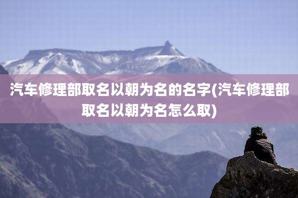 汽车修理部取名以朝为名的名字(汽车修理部取名以朝为名怎么取)