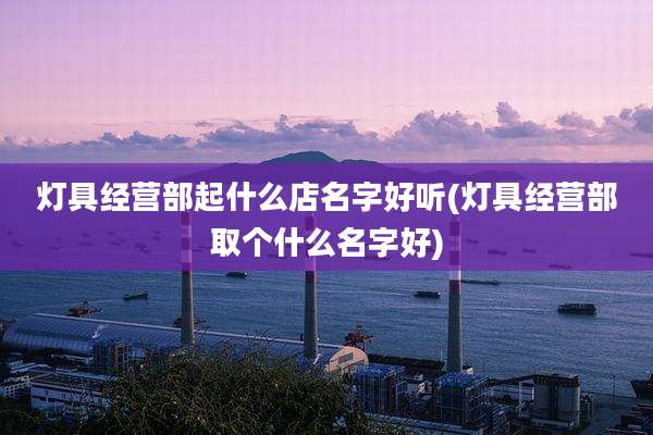 灯具经营部起什么店名字好听(灯具经营部取个什么名字好)