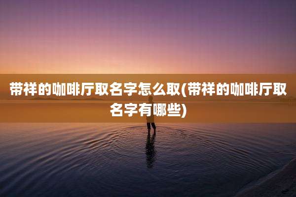 带祥的咖啡厅取名字怎么取(带祥的咖啡厅取名字有哪些)
