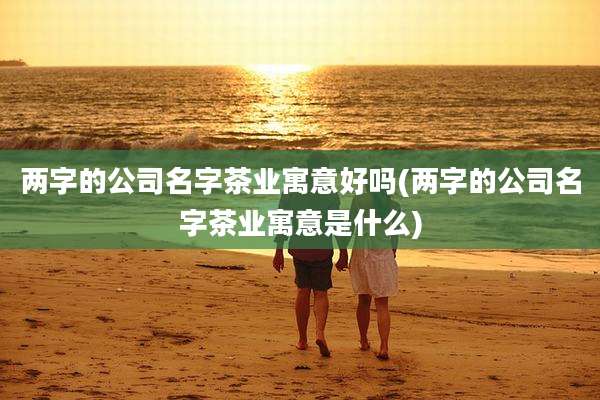 两字的公司名字茶业寓意好吗(两字的公司名字茶业寓意是什么)