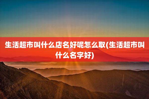 生活超市叫什么店名好呢怎么取(生活超市叫什么名字好)