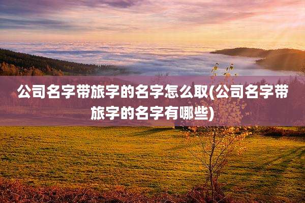 公司名字带旅字的名字怎么取(公司名字带旅字的名字有哪些)