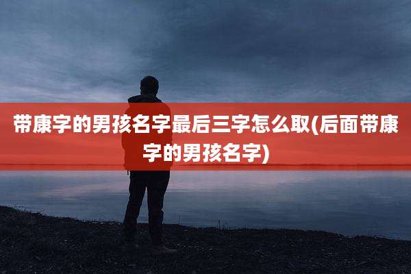 带康字的男孩名字最后三字怎么取(后面带康字的男孩名字)