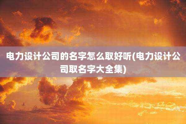 电力设计公司的名字怎么取好听(电力设计公司取名字大全集)