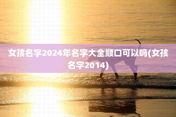 女孩名字2024年名字大全顺口可以吗(女孩名字2014)