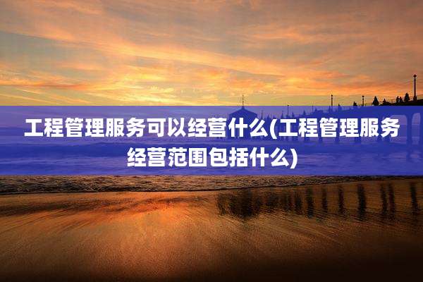 工程管理服务可以经营什么(工程管理服务经营范围包括什么)
