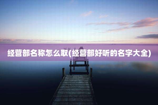 经营部名称怎么取(经营部好听的名字大全)