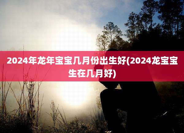 2024年龙年宝宝几月份出生好(2024龙宝宝生在几月好)