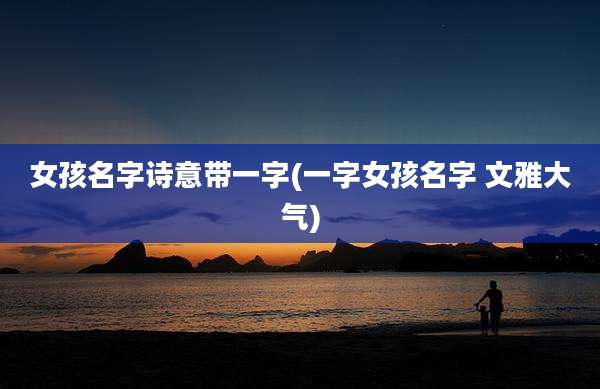 女孩名字诗意带一字(一字女孩名字 文雅大气)