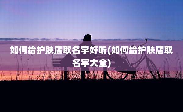 如何给护肤店取名字好听(如何给护肤店取名字大全)