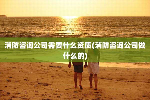 消防咨询公司需要什么资质(消防咨询公司做什么的)
