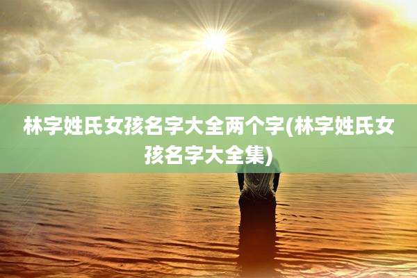 林字姓氏女孩名字大全两个字(林字姓氏女孩名字大全集)