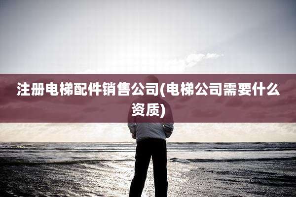 注册电梯配件销售公司(电梯公司需要什么资质)