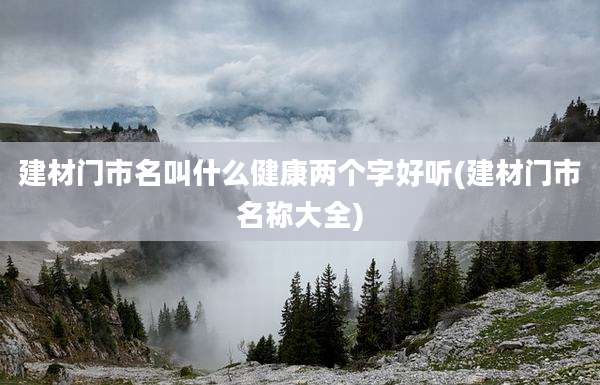 建材门市名叫什么健康两个字好听(建材门市名称大全)