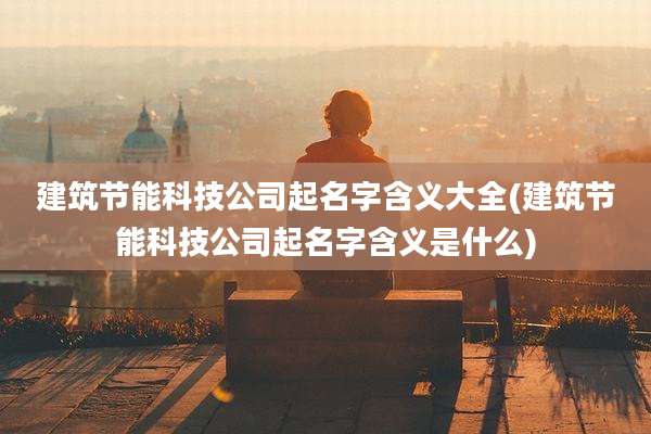 建筑节能科技公司起名字含义大全(建筑节能科技公司起名字含义是什么)