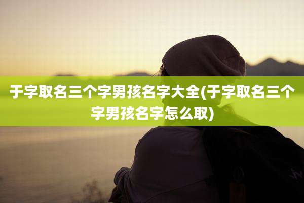 于字取名三个字男孩名字大全(于字取名三个字男孩名字怎么取)