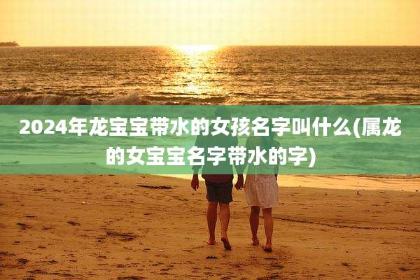 2024年龙宝宝带水的女孩名字叫什么(属龙的女宝宝名字带水的字)
