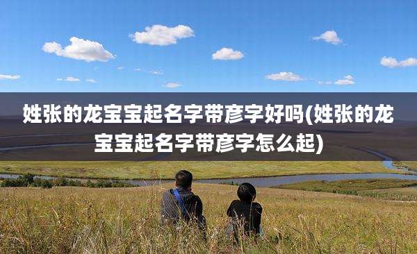 姓张的龙宝宝起名字带彦字好吗(姓张的龙宝宝起名字带彦字怎么起)