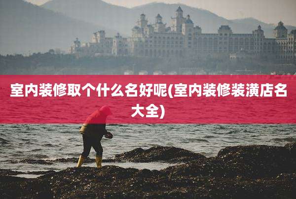 室内装修取个什么名好呢(室内装修装潢店名大全)