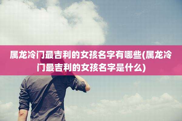 属龙冷门最吉利的女孩名字有哪些(属龙冷门最吉利的女孩名字是什么)