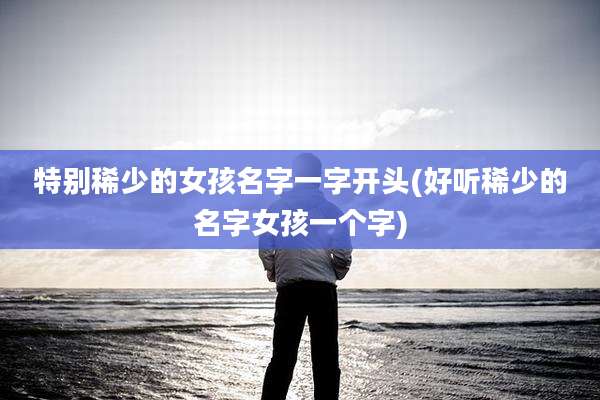 特别稀少的女孩名字一字开头(好听稀少的名字女孩一个字)