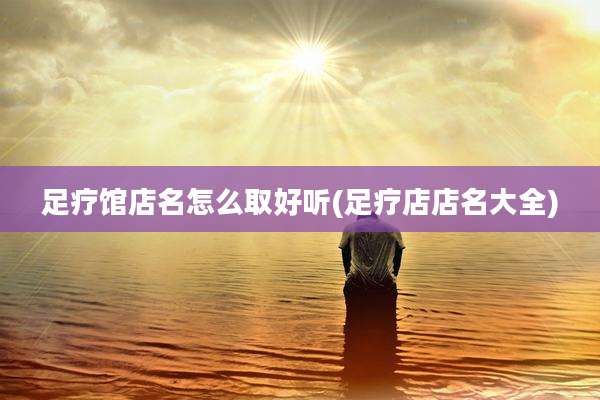 足疗馆店名怎么取好听(足疗店店名大全)