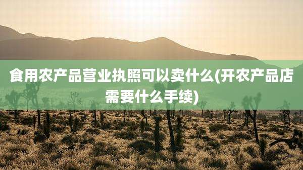食用农产品营业执照可以卖什么(开农产品店需要什么手续)