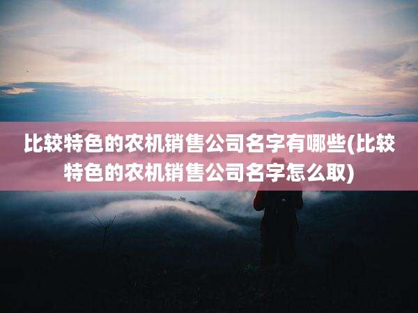 比较特色的农机销售公司名字有哪些(比较特色的农机销售公司名字怎么取)