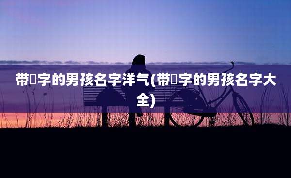 带莯字的男孩名字洋气(带淏字的男孩名字大全)