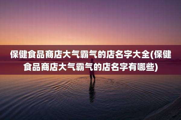 保健食品商店大气霸气的店名字大全(保健食品商店大气霸气的店名字有哪些)
