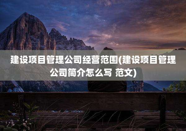 建设项目管理公司经营范围(建设项目管理公司简介怎么写 范文)