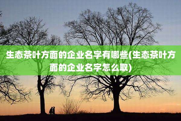 生态茶叶方面的企业名字有哪些(生态茶叶方面的企业名字怎么取)