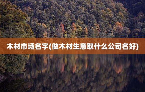 木材市场名字(做木材生意取什么公司名好)