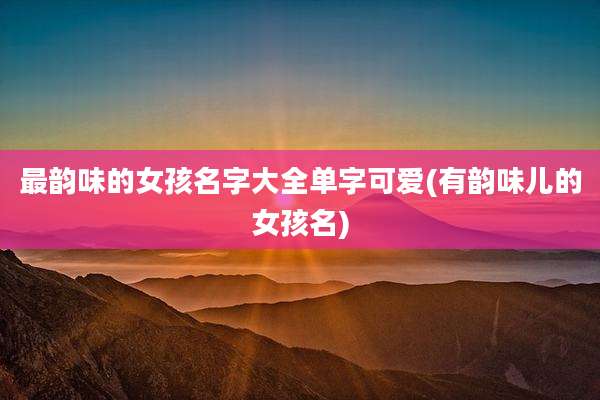 最韵味的女孩名字大全单字可爱(有韵味儿的女孩名)
