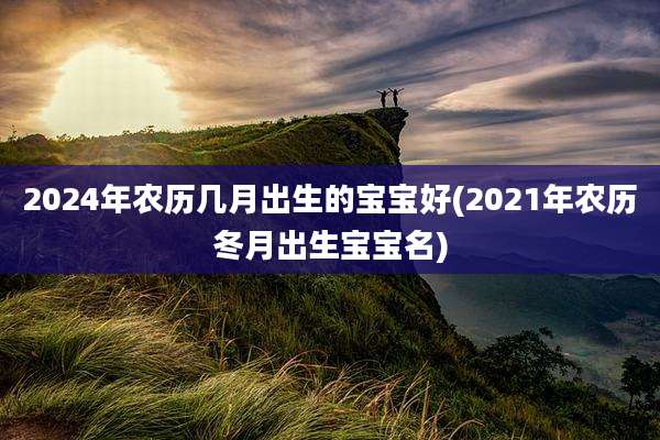 2024年农历几月出生的宝宝好(2021年农历冬月出生宝宝名)