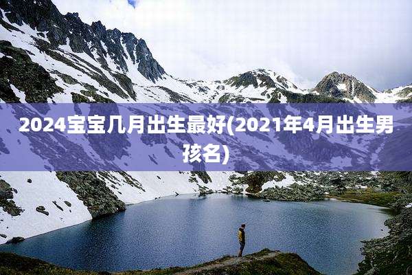 2024宝宝几月出生最好(2021年4月出生男孩名)